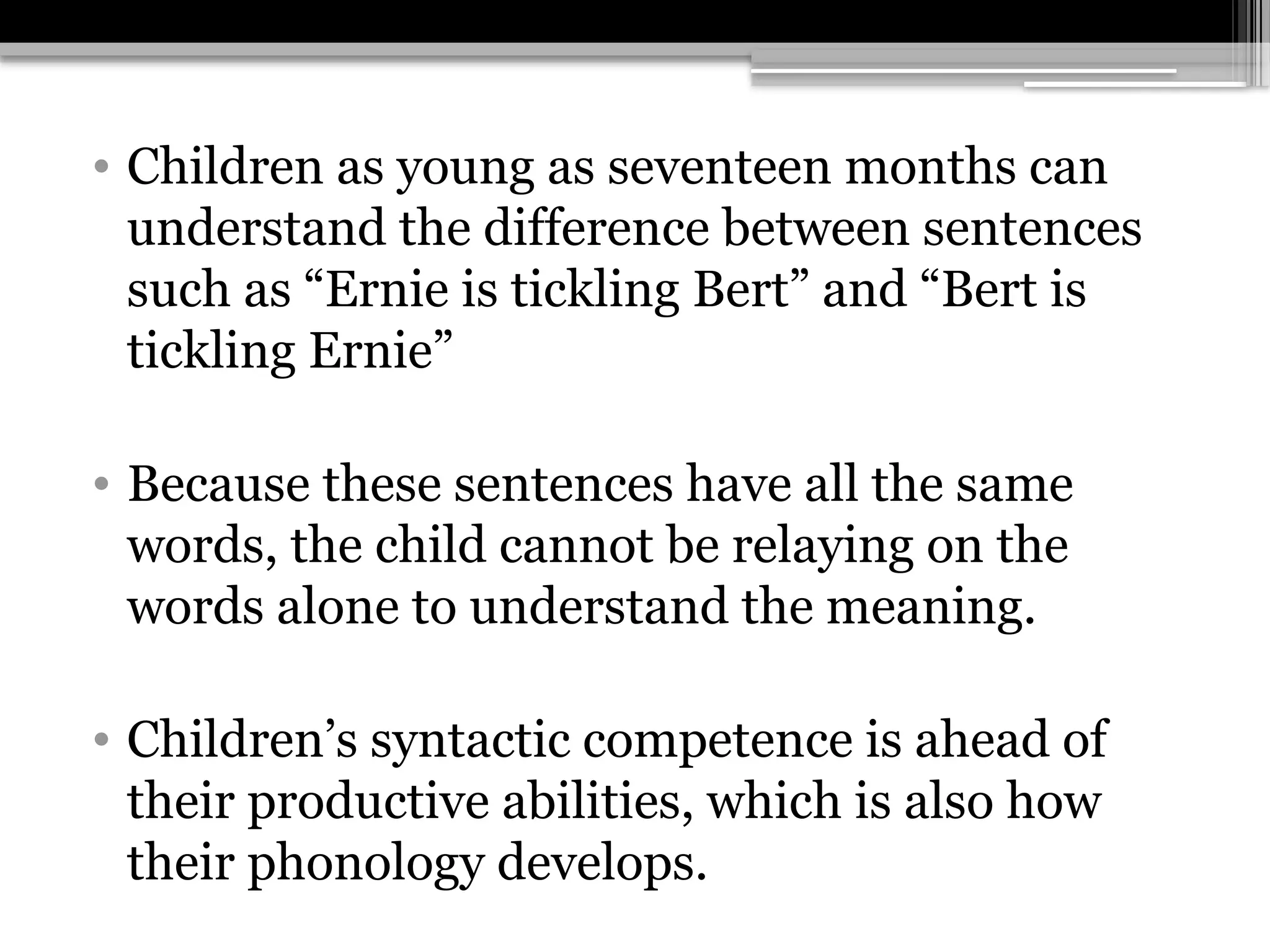• Children as young as seventeen months can
understand the difference between sentences
such as “Ernie is tickling Bert” and “Bert is
tickling Ernie”
• Because these sentences have all the same
words, the child cannot be relaying on the
words alone to understand the meaning.
• Children’s syntactic competence is ahead of
their productive abilities, which is also how
their phonology develops.
 