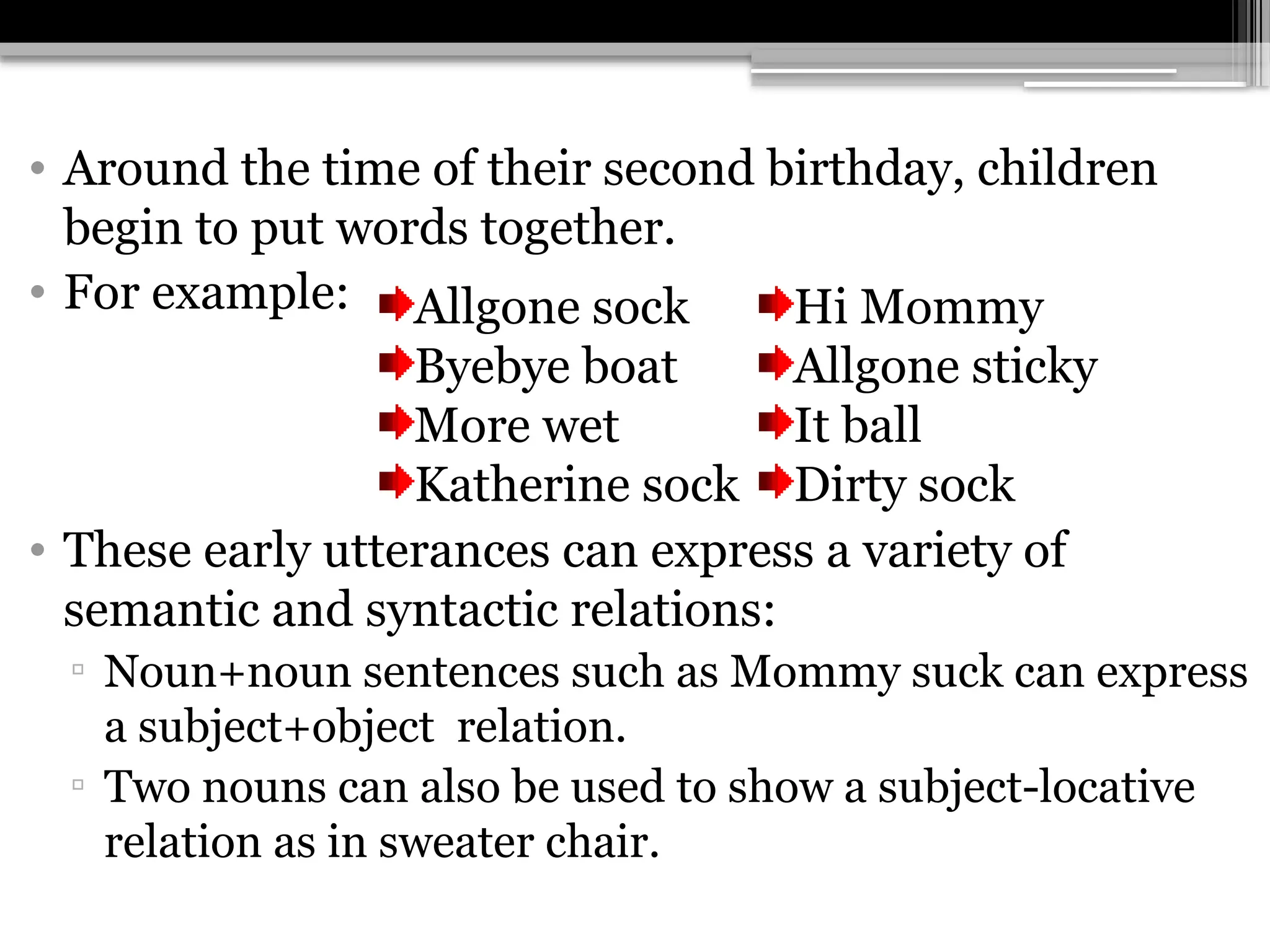 • Around the time of their second birthday, children
begin to put words together.
• For example:
• These early utterances can express a variety of
semantic and syntactic relations:
▫ Noun+noun sentences such as Mommy suck can express
a subject+object relation.
▫ Two nouns can also be used to show a subject-locative
relation as in sweater chair.
Allgone sock
Byebye boat
More wet
Katherine sock
Hi Mommy
Allgone sticky
It ball
Dirty sock
 