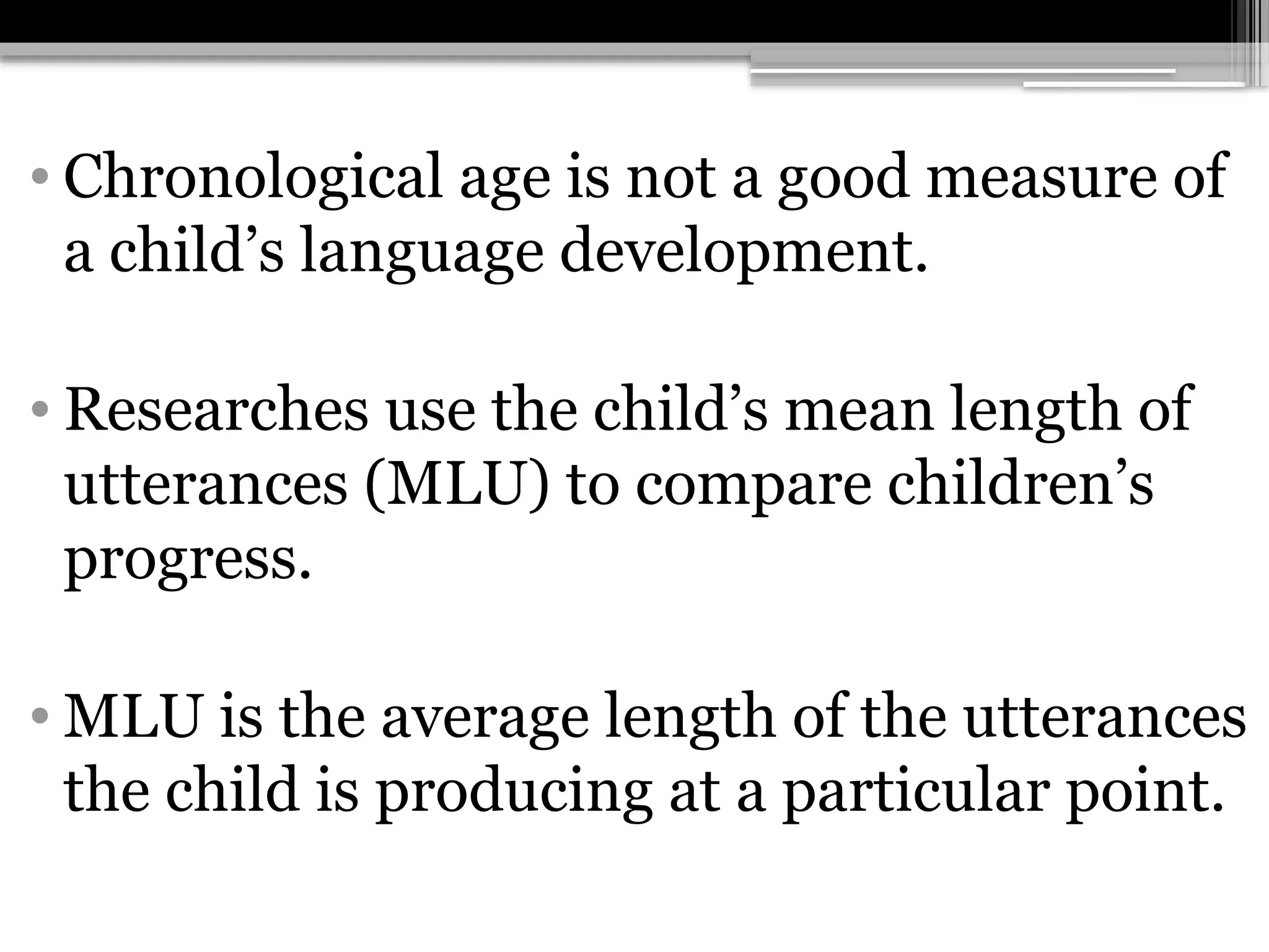 • Chronological age is not a good measure of
a child’s language development.
• Researches use the child’s mean length of
utterances (MLU) to compare children’s
progress.
• MLU is the average length of the utterances
the child is producing at a particular point.
 