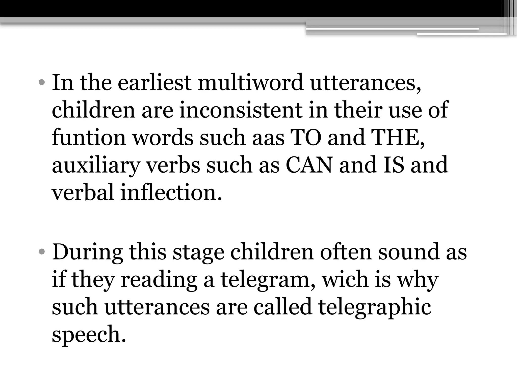 • In the earliest multiword utterances,
children are inconsistent in their use of
funtion words such aas TO and THE,
auxiliary verbs such as CAN and IS and
verbal inflection.
• During this stage children often sound as
if they reading a telegram, wich is why
such utterances are called telegraphic
speech.
 