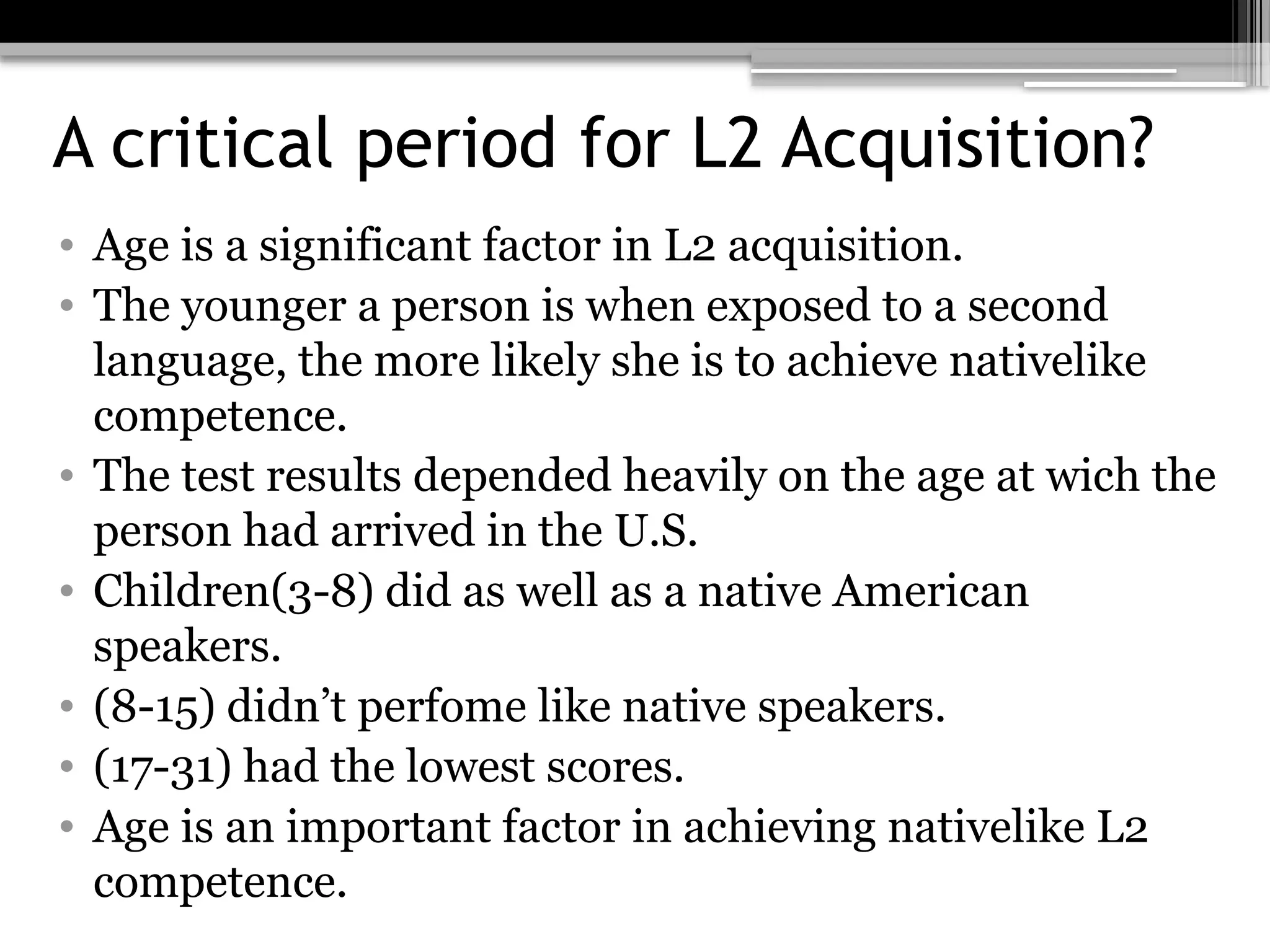 A critical period for L2 Acquisition?
• Age is a significant factor in L2 acquisition.
• The younger a person is when exposed to a second
language, the more likely she is to achieve nativelike
competence.
• The test results depended heavily on the age at wich the
person had arrived in the U.S.
• Children(3-8) did as well as a native American
speakers.
• (8-15) didn’t perfome like native speakers.
• (17-31) had the lowest scores.
• Age is an important factor in achieving nativelike L2
competence.
 