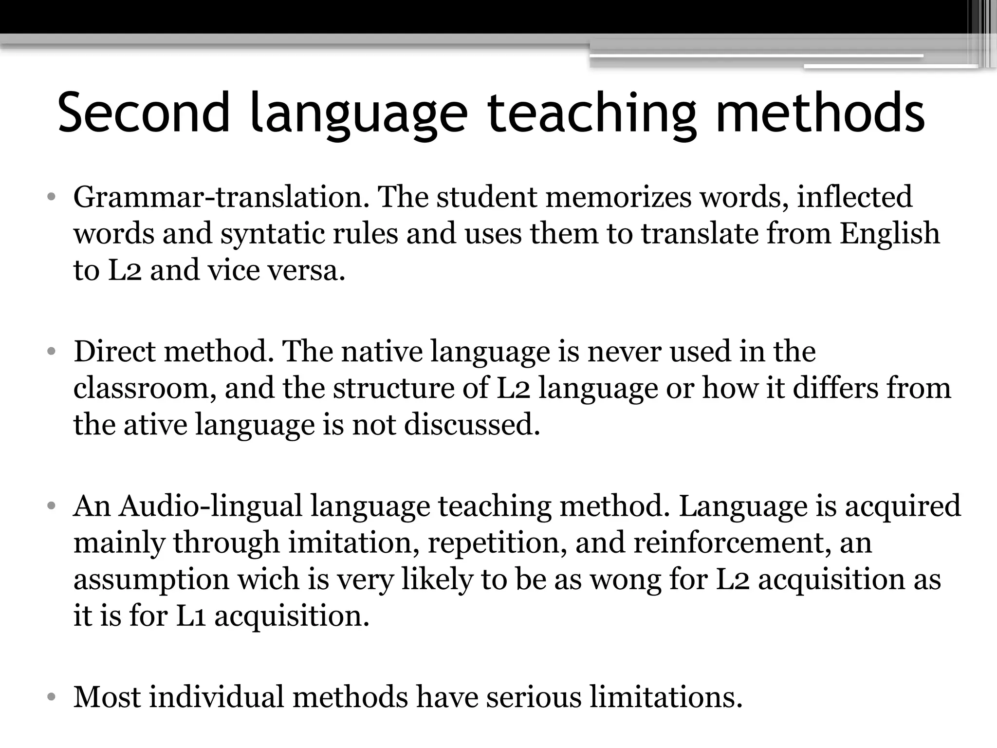 Second language teaching methods
• Grammar-translation. The student memorizes words, inflected
words and syntatic rules and uses them to translate from English
to L2 and vice versa.
• Direct method. The native language is never used in the
classroom, and the structure of L2 language or how it differs from
the ative language is not discussed.
• An Audio-lingual language teaching method. Language is acquired
mainly through imitation, repetition, and reinforcement, an
assumption wich is very likely to be as wong for L2 acquisition as
it is for L1 acquisition.
• Most individual methods have serious limitations.
 