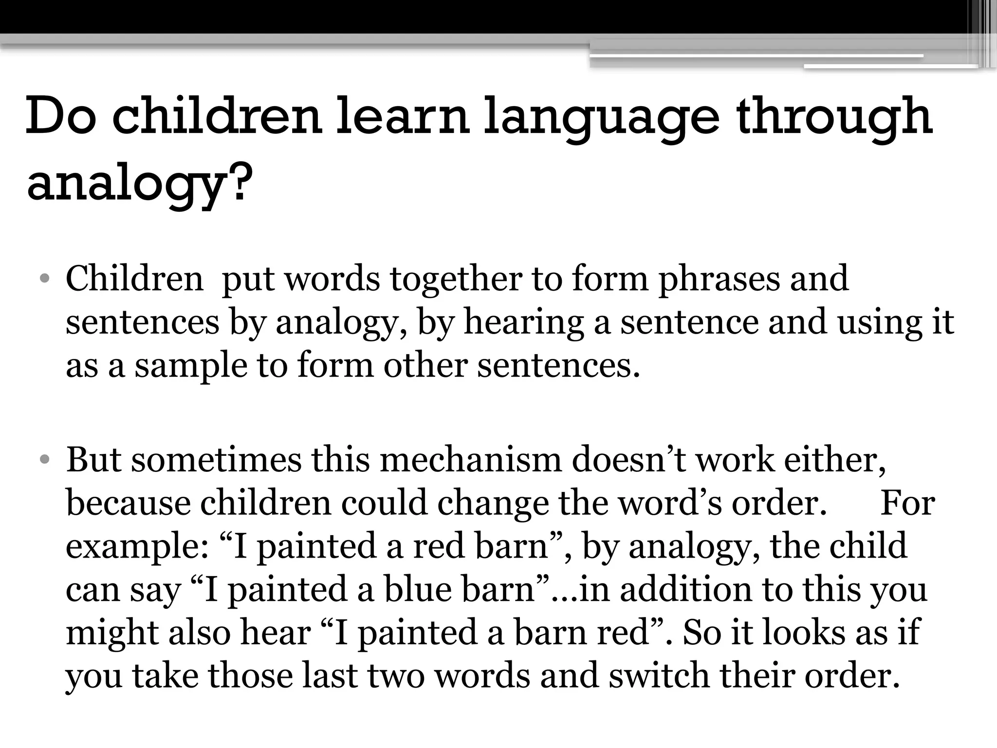 Do children learn language through
analogy?
• Children put words together to form phrases and
sentences by analogy, by hearing a sentence and using it
as a sample to form other sentences.
• But sometimes this mechanism doesn’t work either,
because children could change the word’s order. For
example: “I painted a red barn”, by analogy, the child
can say “I painted a blue barn”…in addition to this you
might also hear “I painted a barn red”. So it looks as if
you take those last two words and switch their order.
 