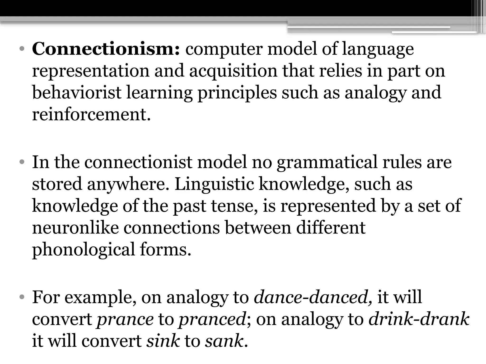 • Connectionism: computer model of language
representation and acquisition that relies in part on
behaviorist learning principles such as analogy and
reinforcement.
• In the connectionist model no grammatical rules are
stored anywhere. Linguistic knowledge, such as
knowledge of the past tense, is represented by a set of
neuronlike connections between different
phonological forms.
• For example, on analogy to dance-danced, it will
convert prance to pranced; on analogy to drink-drank
it will convert sink to sank.
 