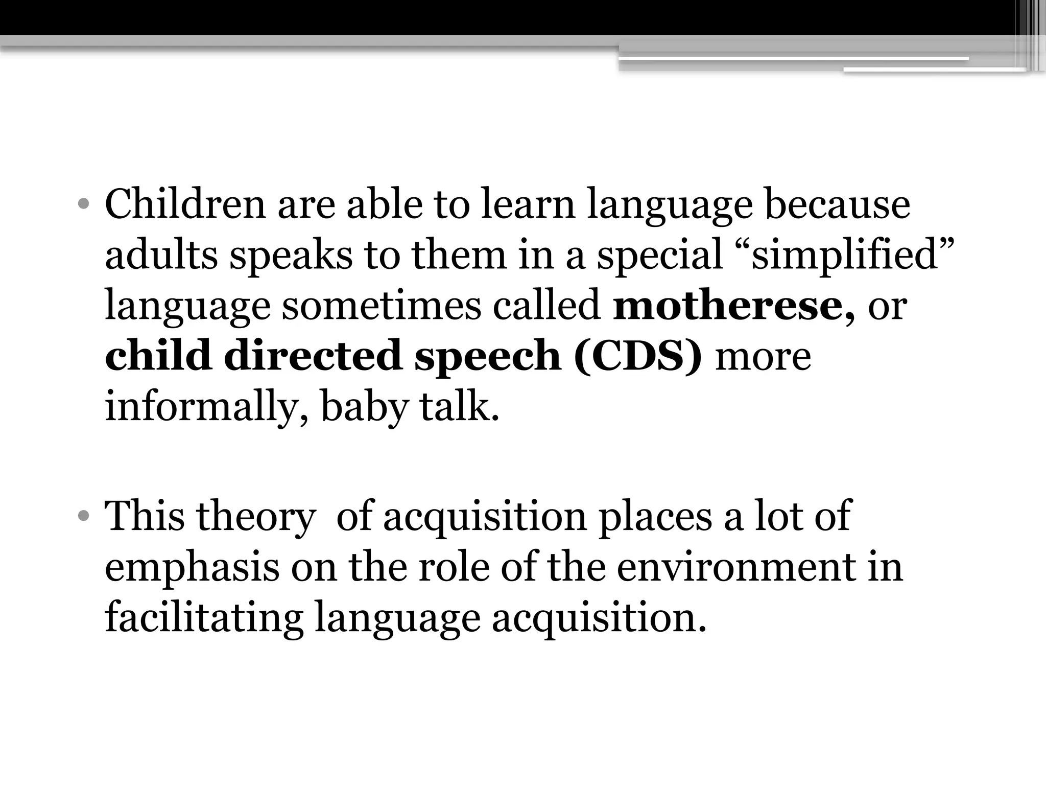 • Children are able to learn language because
adults speaks to them in a special “simplified”
language sometimes called motherese, or
child directed speech (CDS) more
informally, baby talk.
• This theory of acquisition places a lot of
emphasis on the role of the environment in
facilitating language acquisition.
 