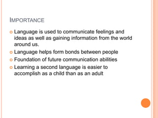 IMPORTANCE
 Language is used to communicate feelings and
ideas as well as gaining information from the world
around us.
 Language helps form bonds between people
 Foundation of future communication abilities
 Learning a second language is easier to
accomplish as a child than as an adult
 