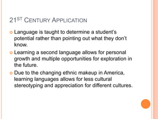 21ST CENTURY APPLICATION
 Language is taught to determine a student’s
potential rather than pointing out what they don’t
know.
 Learning a second language allows for personal
growth and multiple opportunities for exploration in
the future.
 Due to the changing ethnic makeup in America,
learning languages allows for less cultural
stereotyping and appreciation for different cultures.
 