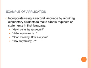 EXAMPLE OF APPLICATION
 Incorporate using a second language by requiring
elementary students to make simple requests or
statements in that language.
 “May I go to the restroom?”
 “Hello, my name is…”
 “Good morning! How are you?”
 “How do you say…?”
 