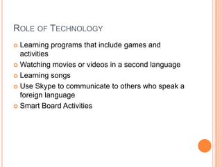 ROLE OF TECHNOLOGY
 Learning programs that include games and
activities
 Watching movies or videos in a second language
 Learning songs
 Use Skype to communicate to others who speak a
foreign language
 Smart Board Activities
 