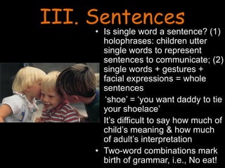 III. Sentences
• Is single word a sentence? (1)
holophrases: children utter
single words to represent
sentences to communicate; (2)
single words + gestures +
facial expressions = whole
sentences
‘shoe’ = ‘you want daddy to tie
your shoelace’
• It’s difficult to say how much of
child’s meaning & how much
of adult’s interpretation
• Two-word combinations mark
birth of grammar, i.e., No eat!
 