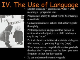 IV. The Use of Language• Master language = grammatical rules + word
meanings + pragmatic uses
• Pragmatics: ability to select words & orderings
in contexts
• Conversational acts: actions that achieve goals
through lg
• Protoimperatives: engage another person to
achieve desired object, i.e., a child holds up a
cup & say ‘more’
• Protodeclaratives: initiate & maintain dialogues
with adults, i.e., pointing & giving (toys)
• Word sequence accomplish alternative goals (Is
the door shut? = please shut the door; you have
forgotten to shut the door again)
• 2y can understand alternative goals
 