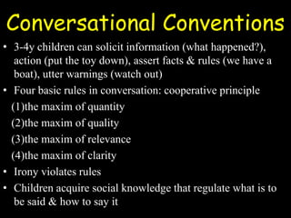 Conversational Conventions
• 3-4y children can solicit information (what happened?),
action (put the toy down), assert facts & rules (we have a
boat), utter warnings (watch out)
• Four basic rules in conversation: cooperative principle
(1)the maxim of quantity
(2)the maxim of quality
(3)the maxim of relevance
(4)the maxim of clarity
• Irony violates rules
• Children acquire social knowledge that regulate what is to
be said & how to say it
 