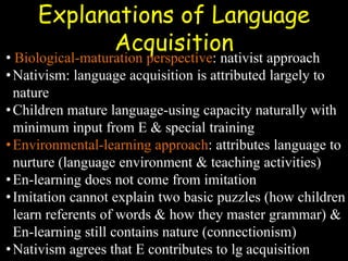 Explanations of Language
Acquisition
• Biological-maturation perspective: nativist approach
•Nativism: language acquisition is attributed largely to
nature
•Children mature language-using capacity naturally with
minimum input from E & special training
•Environmental-learning approach: attributes language to
nurture (language environment & teaching activities)
•En-learning does not come from imitation
•Imitation cannot explain two basic puzzles (how children
learn referents of words & how they master grammar) &
En-learning still contains nature (connectionism)
•Nativism agrees that E contributes to lg acquisition
 