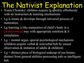 The Nativist Explanation
• Noam Chomsky: children acquire lg quickly effortlessly
with no instruction & learning mechanisms
• Lg is innate & develops through universal process of
maturation
• Lg learning is like maturation of child’s body in a
predetermined way with appropriate nutrition & E
stimulation
• Lg = mental organ, special psychological mechanism
(children acquire verbal & nonverbal beh by causal
observation & imitation of adults & children)
• Lg = distinct piece of biological makeup of our brains;
distinct from general abilities processing info or intelligent
beh
 