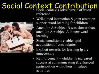 Social Context Contribution• Social contexts solve puzzle of word
reference
• Well-timed interaction & joint attention
support word-learning for children
• Attention A + object B was slower than
attention A + object A in new word
learning
• Social conditions enable rapid
acquisition of vocabularies
• Explicit rewards for learning lg are
unnecessary
• Reinforcement = children’s increased
success at communicating & enhanced
participation with others in valued
activities
 