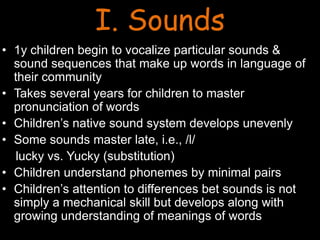 I. Sounds
• 1y children begin to vocalize particular sounds &
sound sequences that make up words in language of
their community
• Takes several years for children to master
pronunciation of words
• Children’s native sound system develops unevenly
• Some sounds master late, i.e., /l/
lucky vs. Yucky (substitution)
• Children understand phonemes by minimal pairs
• Children’s attention to differences bet sounds is not
simply a mechanical skill but develops along with
growing understanding of meanings of words
 