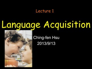Language Acquisition
Ching-fen Hsu
2013/9/13
Lecture 1
 