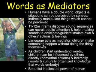 Words as Mediators• Humans have a double world: objects &
situations can be perceived by senses;
indirectly manipulate things which cannot
be perceived
• 11-12m infants discover sound sequences
can recruit adults’ attention & help; making
sounds to anticipate/guide/stimulate own &
others’ actions & feelings
• Language acts as mediator; children make
something happen without doing the thing
themselves
• As children start understand words,
children can be influenced by others
directly (nonverbal actions) & indirectly
(words & culturally organized knowledge
that words embody)
• Beautiful intellectual power of human
 
