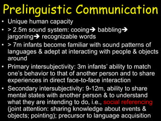 Prelinguistic Communication
• Unique human capacity
• > 2.5m sound system: cooing babbling
jargoning recognizable words
• > 7m infants become familiar with sound patterns of
languages & adept at interacting with people & objects
around
• Primary intersubjectivity: 3m infants’ ability to match
one’s behavior to that of another person and to share
experiences in direct face-to-face interaction
• Secondary intersubjectivity: 9-12m, ability to share
mental states with another person & to understand
what they are intending to do, i.e., social referencing
(joint attention: sharing knowledge about events &
objects; pointing); precursor to language acquisition
 