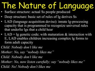 The Nature of Language
• Surface structure: actual Ss people produced
• Deep structure: basic set of rules of lg derives Ss
• LAD (language acquisition devise): innate lg-processing
capacity that is programmed to recognize universal rules
that underlie lgs that a child hear
• LAD = lg genetic code; with maturation & interaction with
E, LAD enables children increasing complex lg forms to
form adult capacity
Child: Nobody don’t like me
Mother: No, say “nobody likes me”
Child: Nobody don’t like me
Mother: No, now listen carefully; say “nobody likes me”
Child: No! Nobody don’t likes me
 
