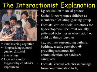 The Interactionist Explanation
• Lg acquisition = social process
• Social E incorporates children as
members of existing lg-using group
• Formats: earliest social structures for
lg development; recurrent socially
patterned activities in which adult &
child do things together
i.e., routines surrounding bathing,
bedtime, meals, peekaboo 
providing structures for
communication bet babies &
caregivers
• Formats: crucial vehicles in passage
from communication to lg
 Emphasizing cognition
 Emphasizing cultural
context & social
interaction
Lg is not simply
triggered by children’s
exposure to it
 