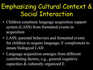 Emphasizing Cultural Context &
Social Interaction
• Children constitute language acquisition support
system (LASS) from formatted events in
acquisition
• LASS: parental behaviors and formatted events
for children to acquire language; E complement to
innate biological LAD
• Language acquisition emerges from different
contributing factors, e.g., general cognitive
capacities & culturally organized E
 