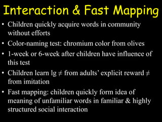 Interaction & Fast Mapping
• Children quickly acquire words in community
without efforts
• Color-naming test: chromium color from olives
• 1-week or 6-week after children have influence of
this test
• Children learn lg ≠ from adults’ explicit reward ≠
from imitation
• Fast mapping: children quickly form idea of
meaning of unfamiliar words in familiar & highly
structured social interaction
 