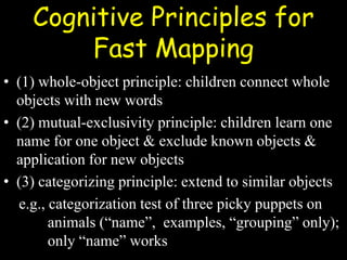 Cognitive Principles for
Fast Mapping
• (1) whole-object principle: children connect whole
objects with new words
• (2) mutual-exclusivity principle: children learn one
name for one object & exclude known objects &
application for new objects
• (3) categorizing principle: extend to similar objects
e.g., categorization test of three picky puppets on
animals (“name”, examples, “grouping” only);
only “name” works
 