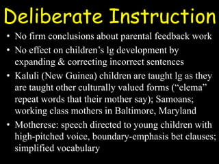 Deliberate Instruction
• No firm conclusions about parental feedback work
• No effect on children’s lg development by
expanding & correcting incorrect sentences
• Kaluli (New Guinea) children are taught lg as they
are taught other culturally valued forms (“elema”
repeat words that their mother say); Samoans;
working class mothers in Baltimore, Maryland
• Motherese: speech directed to young children with
high-pitched voice, boundary-emphasis bet clauses;
simplified vocabulary
 