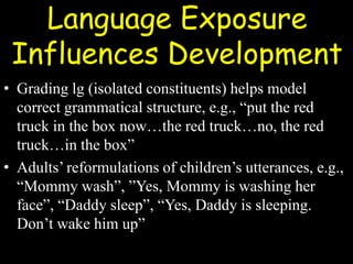 Language Exposure
Influences Development
• Grading lg (isolated constituents) helps model
correct grammatical structure, e.g., “put the red
truck in the box now…the red truck…no, the red
truck…in the box”
• Adults’ reformulations of children’s utterances, e.g.,
“Mommy wash”, ”Yes, Mommy is washing her
face”, “Daddy sleep”, “Yes, Daddy is sleeping.
Don’t wake him up”
 