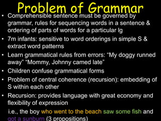 Problem of Grammar• Comprehensible sentence must be governed by
grammar, rules for sequencing words in a sentence &
ordering of parts of words for a particular lg
• 7m infants: sensitive to word orderings in simple S &
extract word patterns
• Learn grammatical rules from errors: “My doggy runned
away” “Mommy, Johnny camed late”
• Children confuse grammatical forms
• Problem of central coherence (recursion): embedding of
S within each other
• Recursion: provides language with great economy and
flexibility of expression
i.e., the boy who went to the beach saw some fish and
got a sunburn (3 propositions)
 