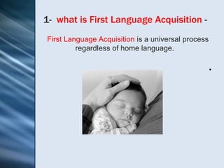 1- what is First Language Acquisition -
First Language Acquisition is a universal process
         regardless of home language.

                                                    •
 