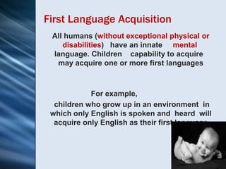 First Language Acquisition
 All humans (without exceptional physical or
    disabilities) have an innate mental
 language. Children capability to acquire
  may acquire one or more first languages



            For example,
  children who grow up in an environment in
 which only English is spoken and heard will
  acquire only English as their first language
 