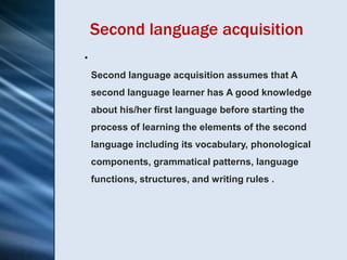 Second language acquisition
•
    Second language acquisition assumes that A
    second language learner has A good knowledge
    about his/her first language before starting the
    process of learning the elements of the second
    language including its vocabulary, phonological
    components, grammatical patterns, language
    functions, structures, and writing rules .
 