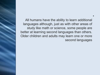 •
   All humans have the ability to learn additional
 languages although, just as with other areas of
     study like math or science, some people are
better at learning second languages than others.
Older children and adults may learn one or more
                               second languages
 