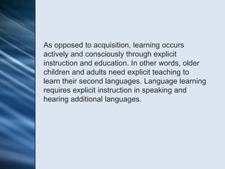 As opposed to acquisition, learning occurs
actively and consciously through explicit
instruction and education. In other words, older
children and adults need explicit teaching to
learn their second languages. Language learning
requires explicit instruction in speaking and
hearing additional languages.
 