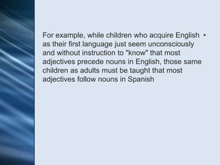 For example, while children who acquire English •
as their first language just seem unconsciously
and without instruction to "know" that most
adjectives precede nouns in English, those same
children as adults must be taught that most
adjectives follow nouns in Spanish
 