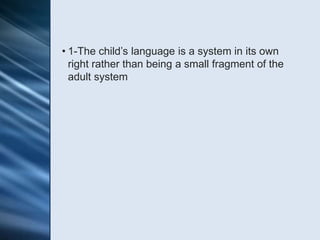 • 1-The child’s language is a system in its own
  right rather than being a small fragment of the
  adult system
 