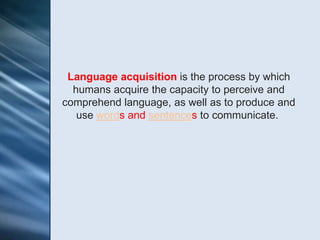 Language acquisition is the process by which
  humans acquire the capacity to perceive and
comprehend language, as well as to produce and
   use words and sentences to communicate.
 