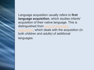 Language acquisition usually refers to first
language acquisition, which studies infants'
acquisition of their native language. This is
distinguished from second language
acquisition, which deals with the acquisition (in
both children and adults) of additional
languages.
 