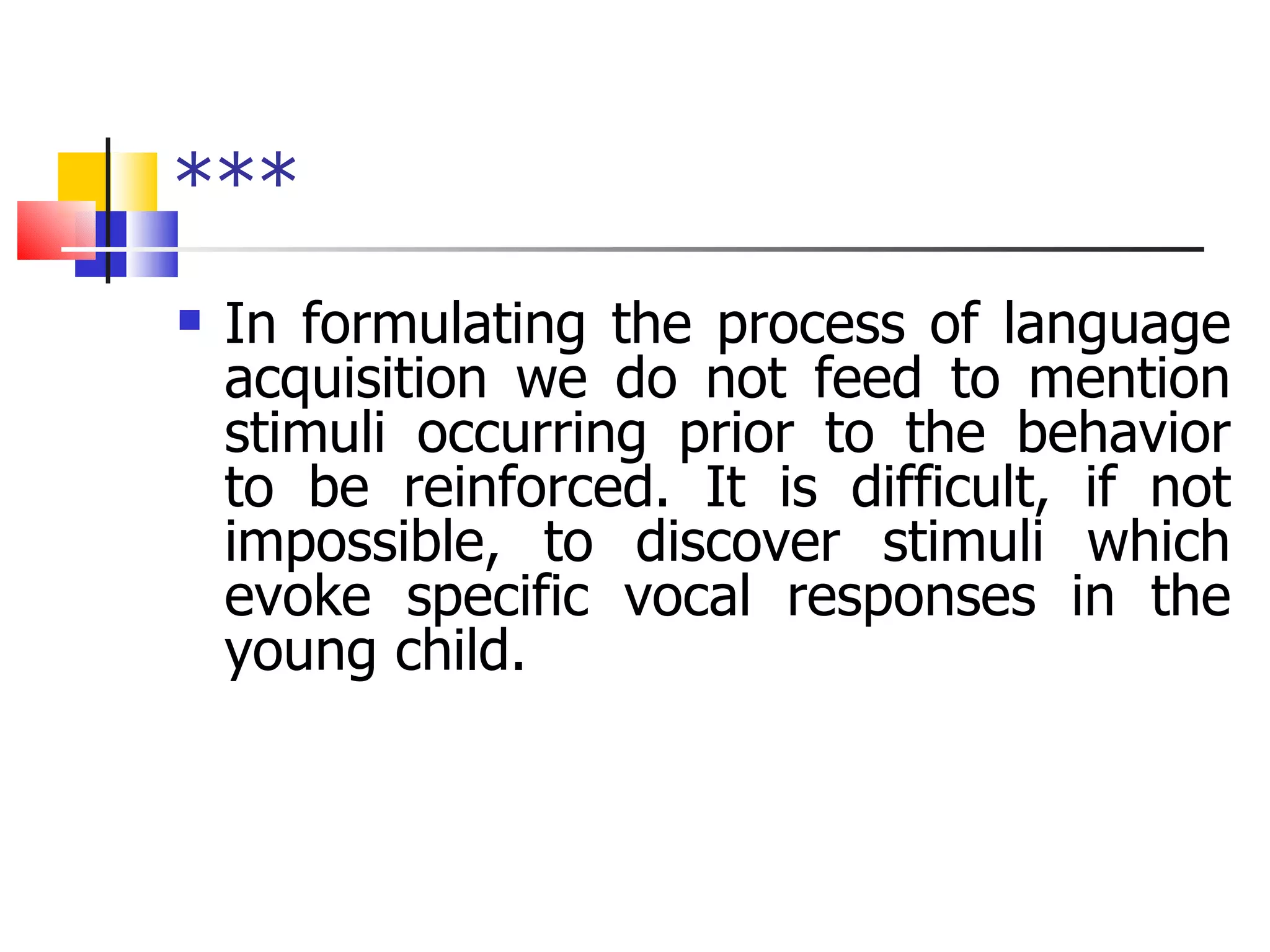 *** In formulating the process of language acquisition we do not feed to mention stimuli occurring prior to the behavior to be reinforced. It is difficult, if not impossible, to discover stimuli which evoke specific vocal responses in the young child.  
