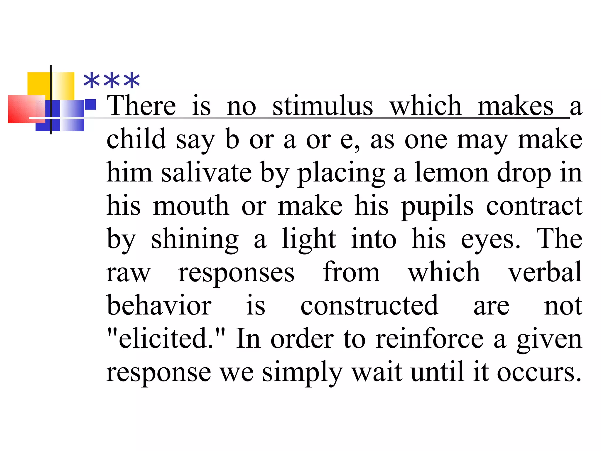*** There is no stimulus which makes a child say b or a or e, as one may make him salivate by placing a lemon drop in his mouth or make his pupils contract by shining a light into his eyes. The raw responses from which verbal behavior is constructed are not "elicited." In order to reinforce a given response we simply wait until it occurs. 