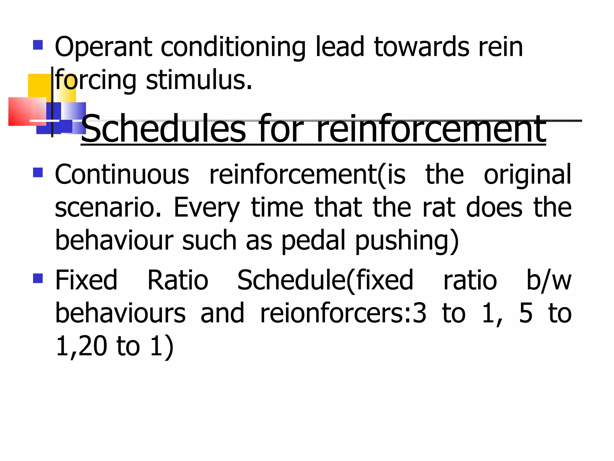 Operant conditioning lead towards rein forcing stimulus. Schedules for reinforcement Continuous reinforcement(is the original scenario. Every time that the rat does the behaviour such as pedal pushing) Fixed Ratio Schedule(fixed ratio b/w behaviours and reionforcers:3 to 1, 5 to 1,20 to 1) 