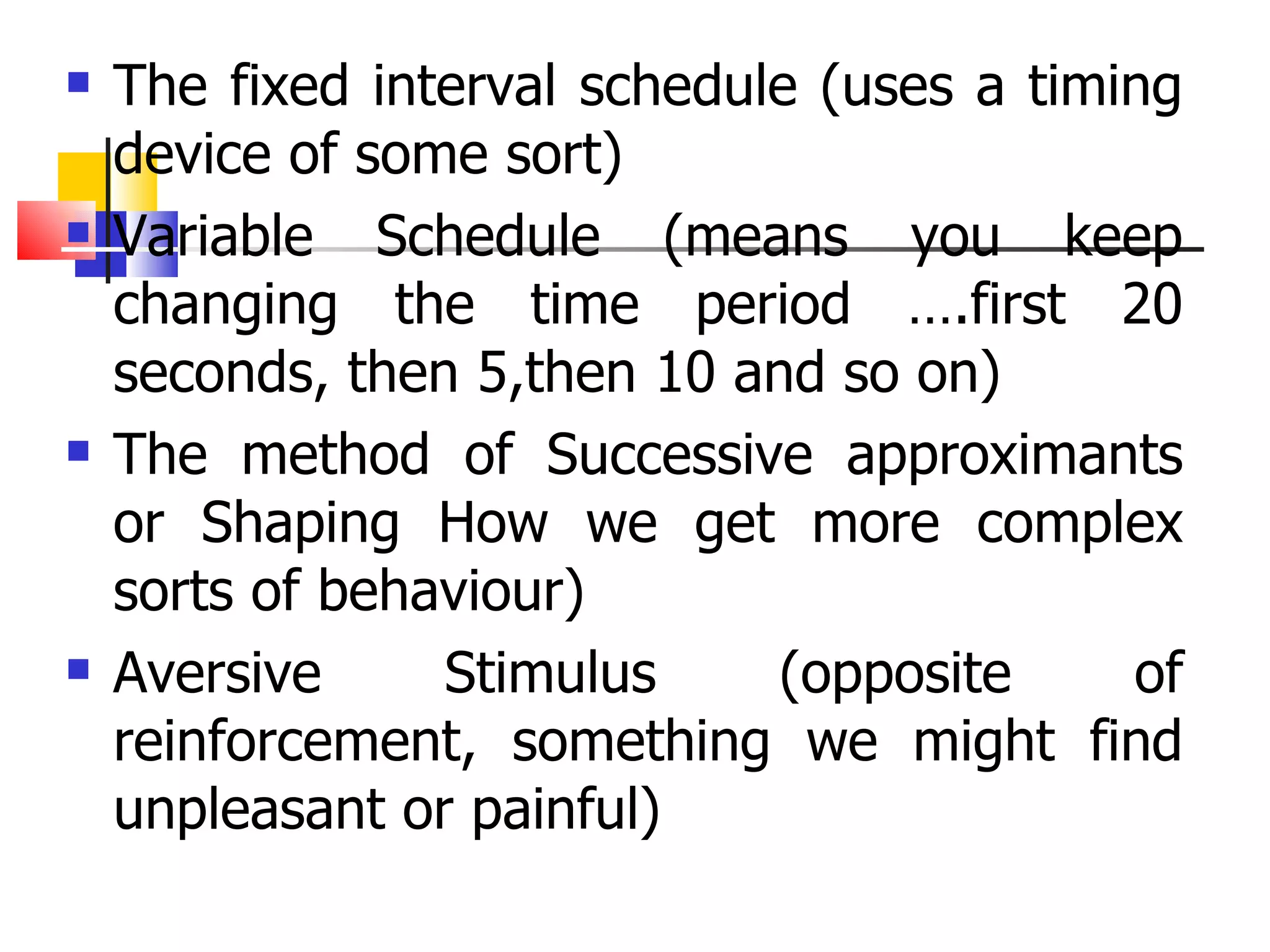 The fixed interval schedule (uses a timing device of some sort) Variable Schedule (means you keep changing the time period ….first 20 seconds, then 5,then 10 and so on) The method of Successive approximants or Shaping How we get more complex sorts of behaviour) Aversive Stimulus (opposite of reinforcement, something we might find unpleasant or painful) 