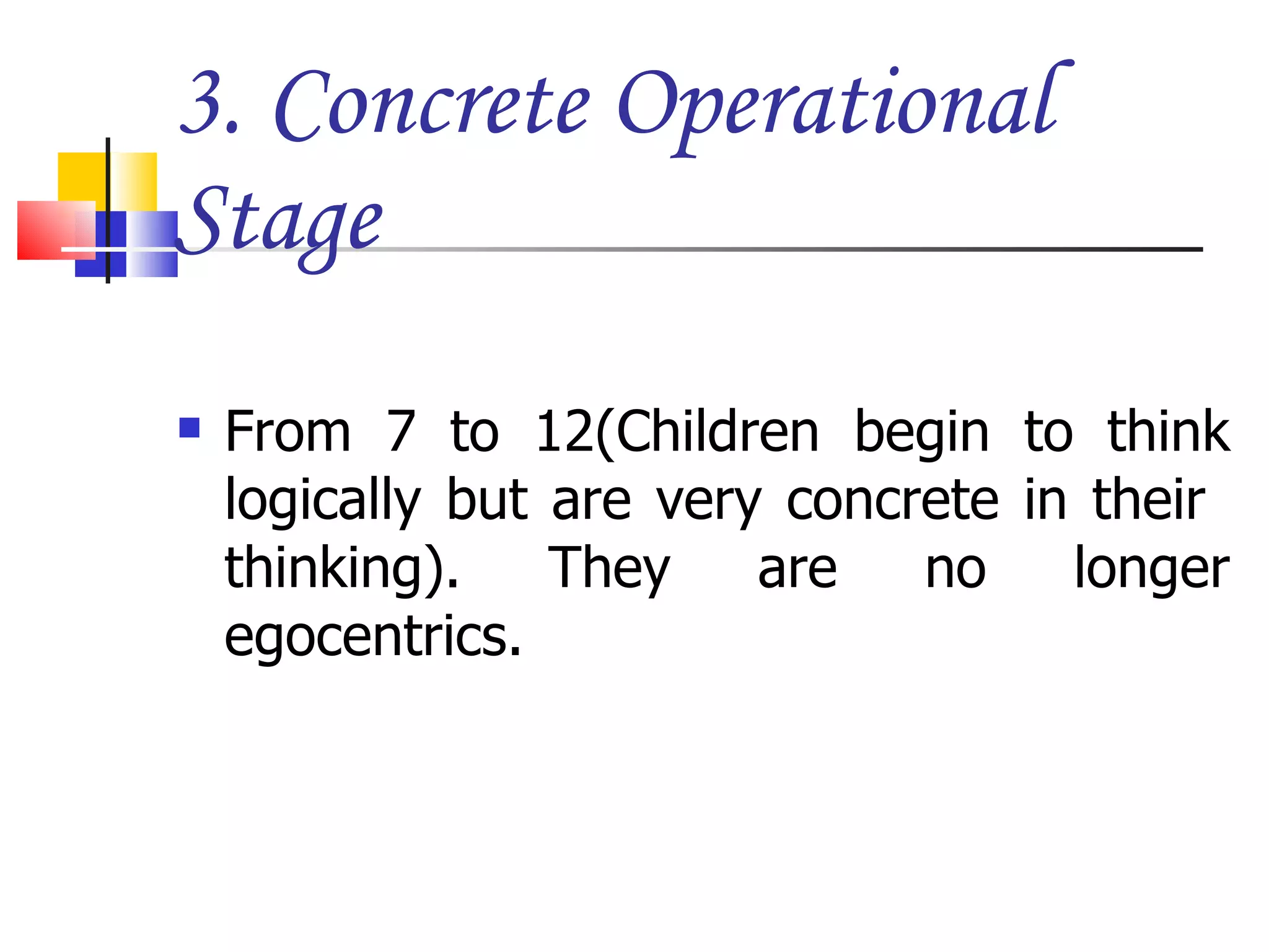 3. Concrete Operational Stage From 7 to 12(Children begin to think logically but are very concrete in their  thinking). They are no longer egocentrics. 