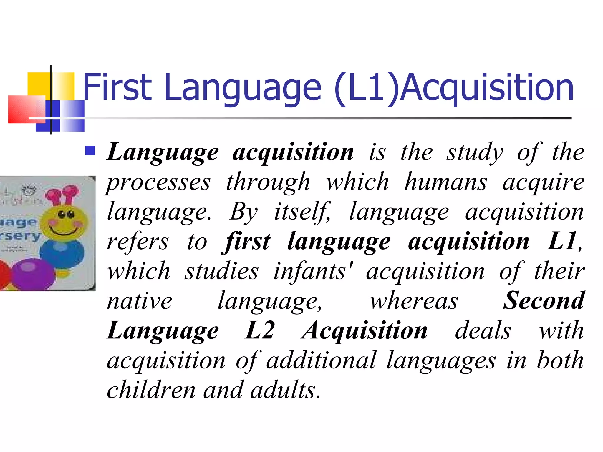 First Language (L1)Acquisition Language acquisition  is the study of the processes through which humans acquire language. By itself, language acquisition refers to  first language acquisition L1 , which studies infants' acquisition of their native language, whereas  Second Language L2 Acquisition  deals with acquisition of additional languages in both children and adults. 