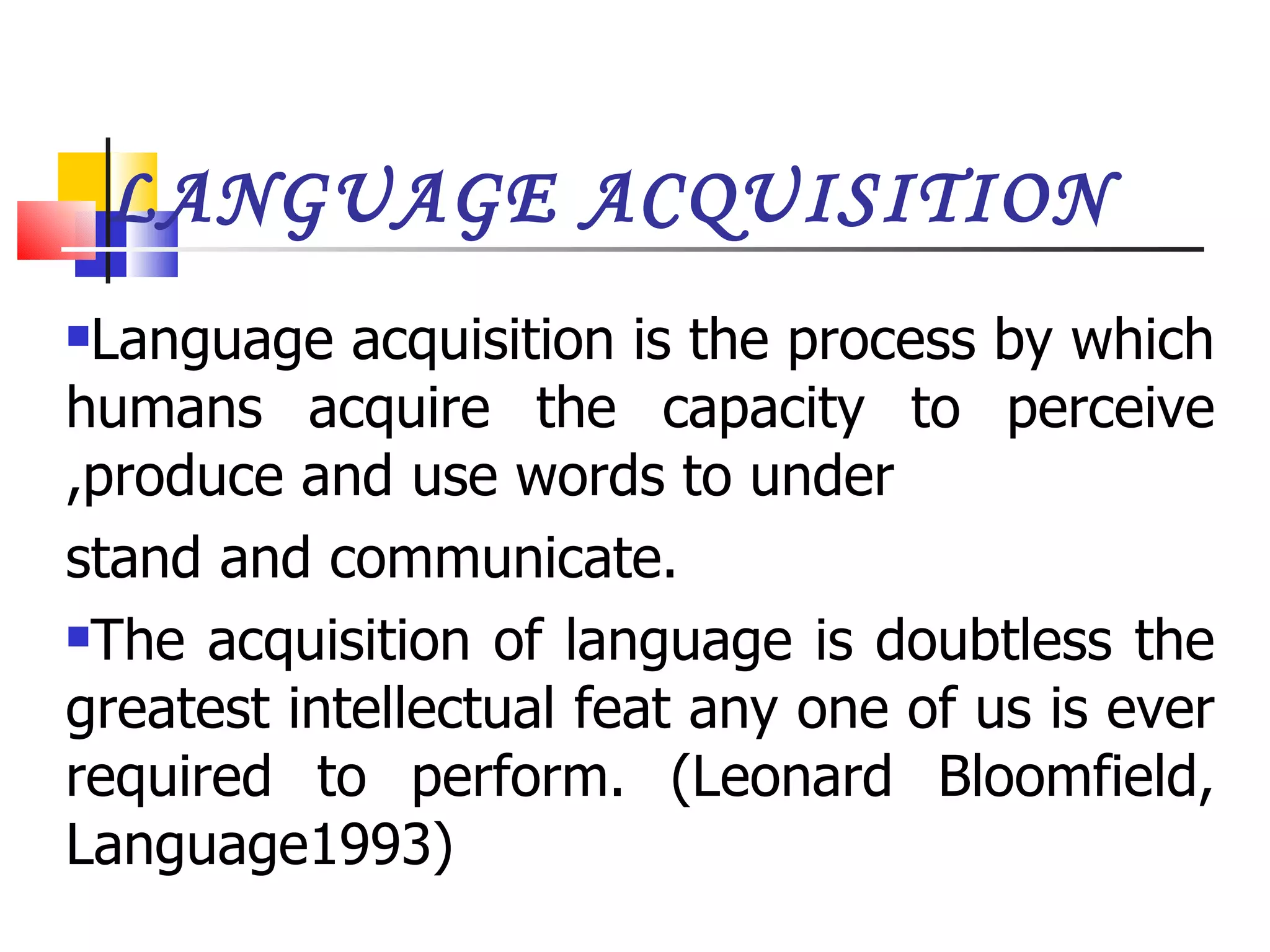 LANGUAGE ACQUISITION Language acquisition is the process by which humans acquire the capacity to perceive ,produce and use words to under stand and communicate. The acquisition of language is doubtless the greatest intellectual feat any one of us is ever required to perform. (Leonard Bloomfield, Language1993) 