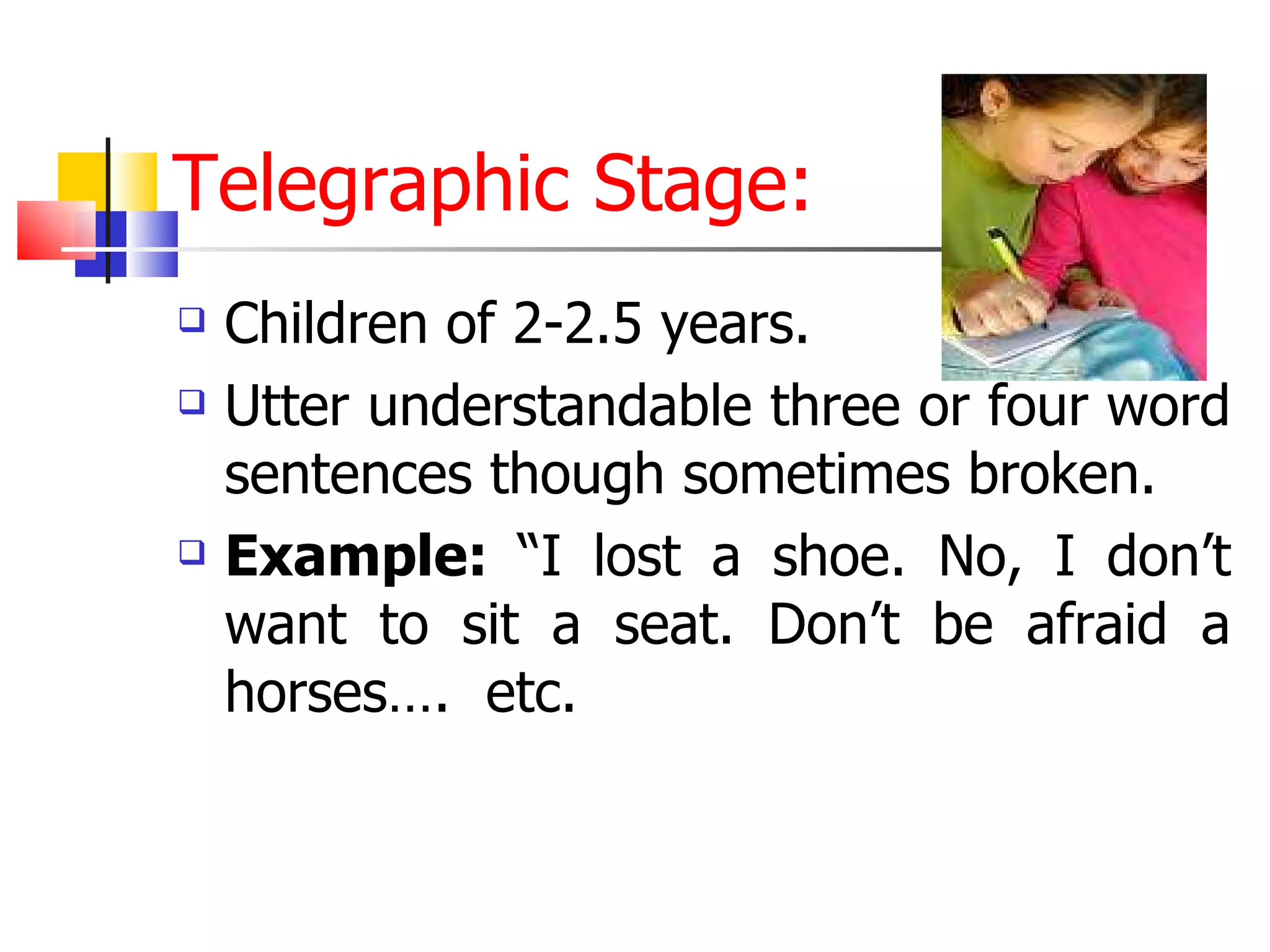 Telegraphic Stage: Children of 2-2.5 years. Utter understandable three or four word sentences though sometimes broken. Example:  “I lost a shoe. No, I don’t want to sit a seat. Don’t be afraid a horses….  etc. 