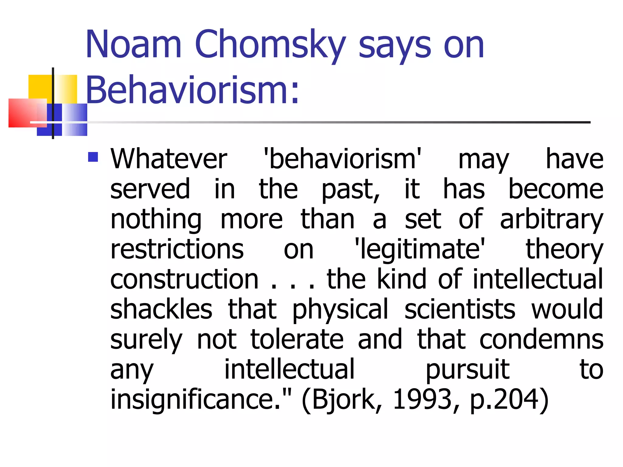 Noam Chomsky says on Behaviorism: Whatever 'behaviorism' may have served in the past, it has become nothing more than a set of arbitrary restrictions on 'legitimate' theory construction . . . the kind of intellectual shackles that physical scientists would surely not tolerate and that condemns any intellectual pursuit to insignificance." (Bjork, 1993, p.204)  