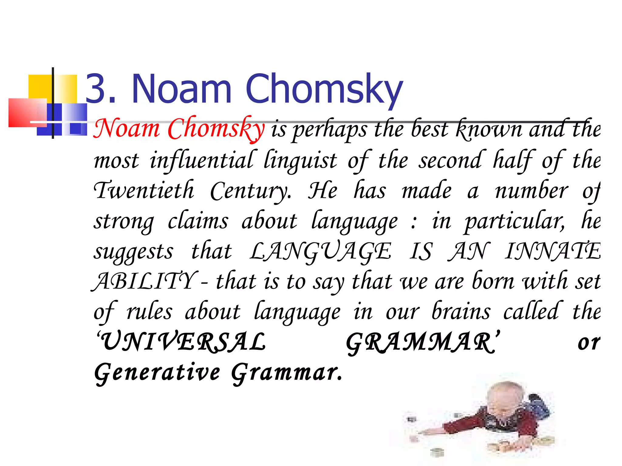 3. Noam Chomsky Noam Chomsky  is perhaps the best known and the most influential linguist of the second half of the Twentieth Century. He has made a number of strong claims about language : in particular, he suggests that LANGUAGE IS AN INNATE ABILITY - that is to say that we are born with set of rules about language in our brains called the ‘ UNIVERSAL GRAMMAR’ or Generative Grammar. 